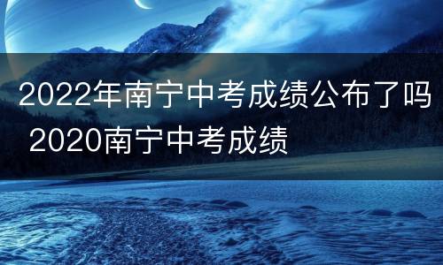 2022年南宁中考成绩公布了吗 2020南宁中考成绩