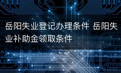 岳阳失业登记办理条件 岳阳失业补助金领取条件