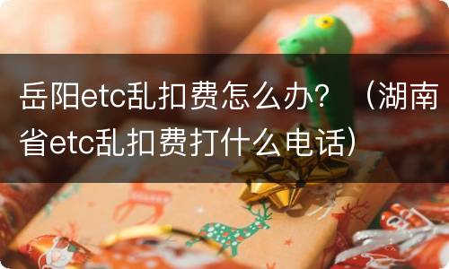 岳阳etc乱扣费怎么办？（湖南省etc乱扣费打什么电话）