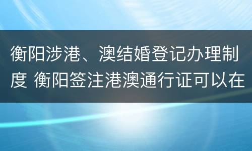 衡阳涉港、澳结婚登记办理制度 衡阳签注港澳通行证可以在哪签