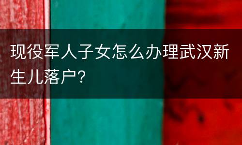 现役军人子女怎么办理武汉新生儿落户？
