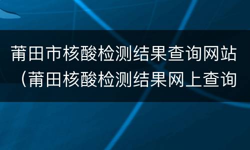 莆田市核酸检测结果查询网站（莆田核酸检测结果网上查询）