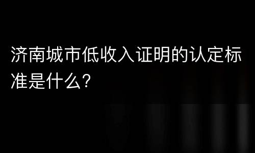 济南城市低收入证明的认定标准是什么?
