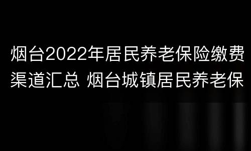 烟台2022年居民养老保险缴费渠道汇总 烟台城镇居民养老保险缴费标准