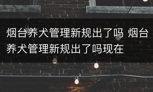 烟台养犬管理新规出了吗 烟台养犬管理新规出了吗现在