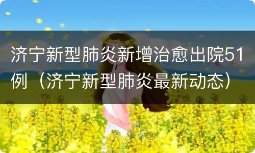 济宁新型肺炎新增治愈出院51例（济宁新型肺炎最新动态）