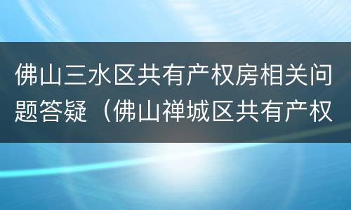 佛山三水区共有产权房相关问题答疑（佛山禅城区共有产权房的位置）