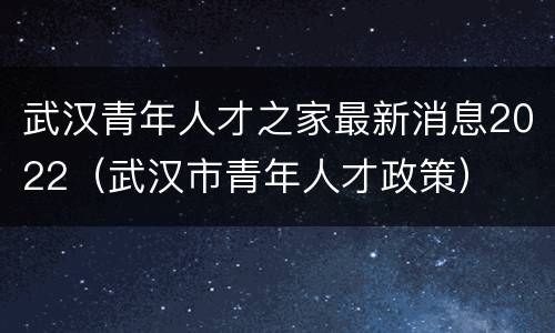 武汉青年人才之家最新消息2022（武汉市青年人才政策）