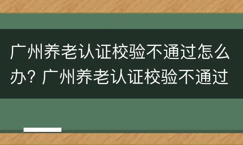 广州养老认证校验不通过怎么办? 广州养老认证校验不通过怎么办理
