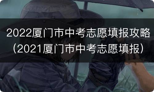 2022厦门市中考志愿填报攻略（2021厦门市中考志愿填报）