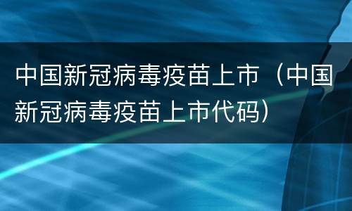 中国新冠病毒疫苗上市（中国新冠病毒疫苗上市代码）