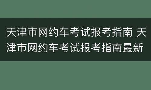 天津市网约车考试报考指南 天津市网约车考试报考指南最新
