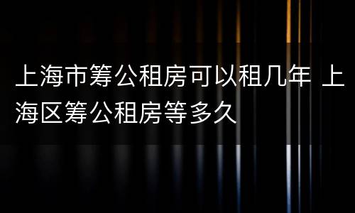 上海市筹公租房可以租几年 上海区筹公租房等多久