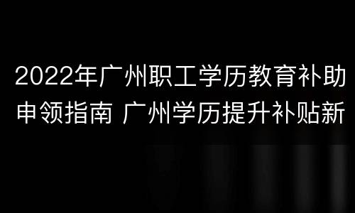 2022年广州职工学历教育补助申领指南 广州学历提升补贴新政策