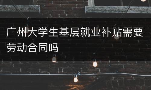 广州大学生基层就业补贴需要劳动合同吗