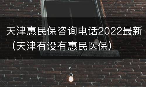 天津惠民保咨询电话2022最新（天津有没有惠民医保）