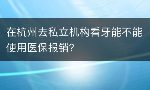 在杭州去私立机构看牙能不能使用医保报销？