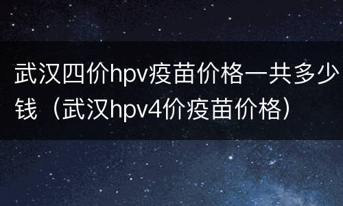 武汉四价hpv疫苗价格一共多少钱（武汉hpv4价疫苗价格）