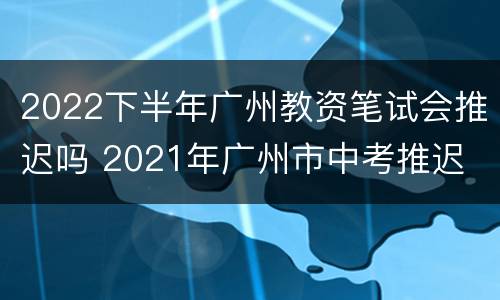 2022下半年广州教资笔试会推迟吗 2021年广州市中考推迟