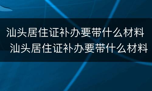 汕头居住证补办要带什么材料 汕头居住证补办要带什么材料和手续
