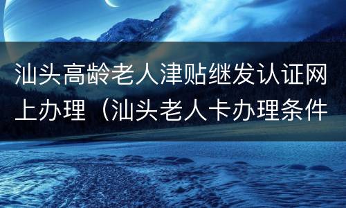 汕头高龄老人津贴继发认证网上办理（汕头老人卡办理条件）