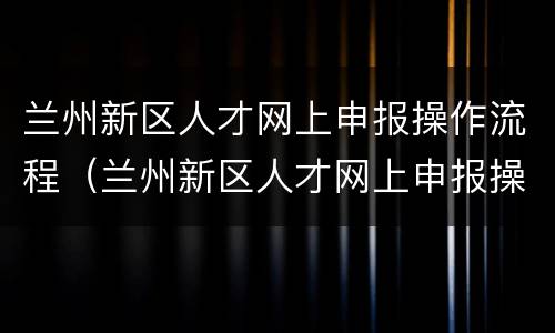 兰州新区人才网上申报操作流程（兰州新区人才网上申报操作流程视频）