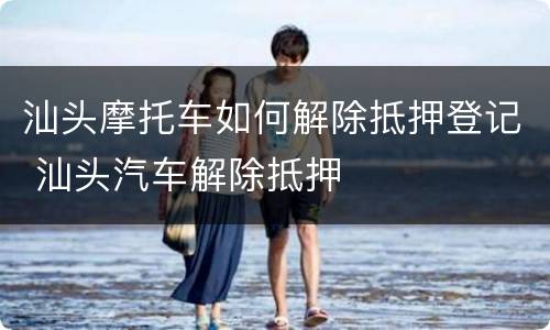 汕头摩托车如何解除抵押登记 汕头汽车解除抵押