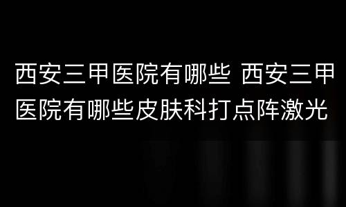西安三甲医院有哪些 西安三甲医院有哪些皮肤科打点阵激光