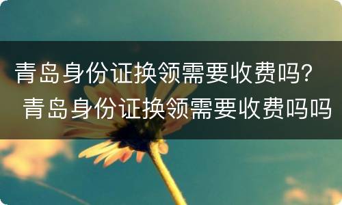 青岛身份证换领需要收费吗？ 青岛身份证换领需要收费吗吗