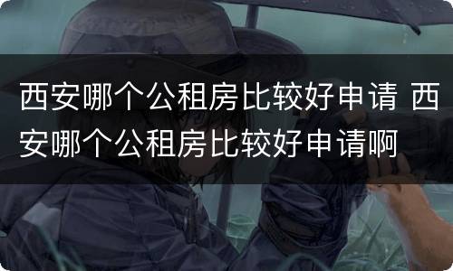 西安哪个公租房比较好申请 西安哪个公租房比较好申请啊