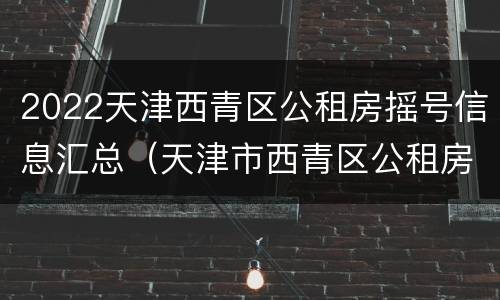 2022天津西青区公租房摇号信息汇总（天津市西青区公租房入围名单）