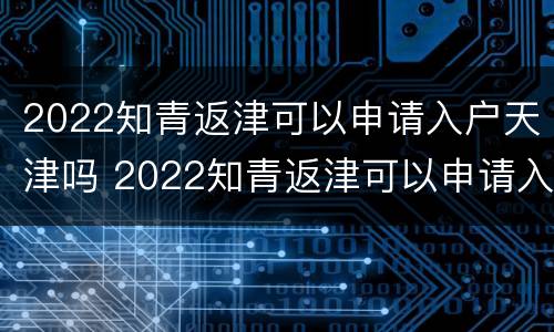 2022知青返津可以申请入户天津吗 2022知青返津可以申请入户天津吗知乎