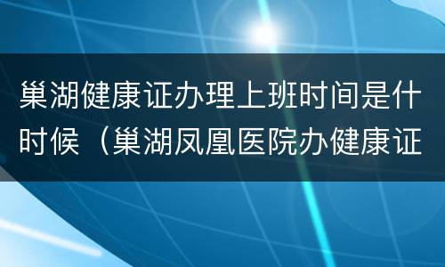 巢湖健康证办理上班时间是什时候（巢湖凤凰医院办健康证时间）