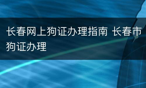 长春网上狗证办理指南 长春市狗证办理