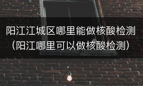 阳江江城区哪里能做核酸检测（阳江哪里可以做核酸检测）