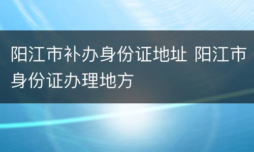 阳江市补办身份证地址 阳江市身份证办理地方