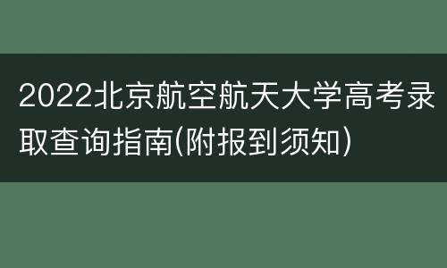 2022北京航空航天大学高考录取查询指南(附报到须知)