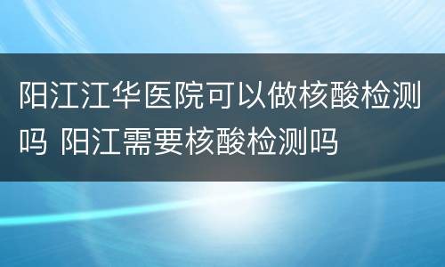 阳江江华医院可以做核酸检测吗 阳江需要核酸检测吗