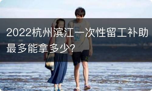 2022杭州滨江一次性留工补助最多能拿多少？
