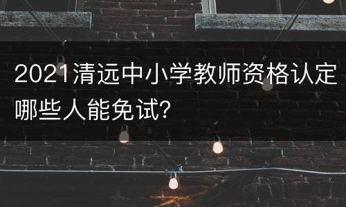 2021清远中小学教师资格认定哪些人能免试？