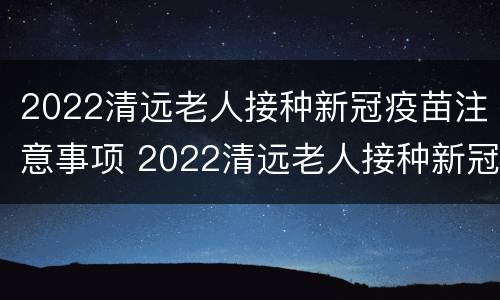 2022清远老人接种新冠疫苗注意事项 2022清远老人接种新冠疫苗注意事项及时间