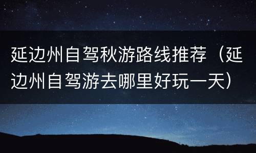 延边州自驾秋游路线推荐（延边州自驾游去哪里好玩一天）