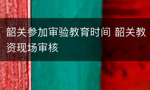 韶关参加审验教育时间 韶关教资现场审核