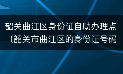 韶关曲江区身份证自助办理点（韶关市曲江区的身份证号码）