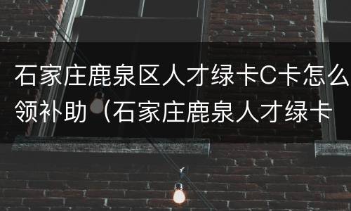 石家庄鹿泉区人才绿卡C卡怎么领补助（石家庄鹿泉人才绿卡政策）