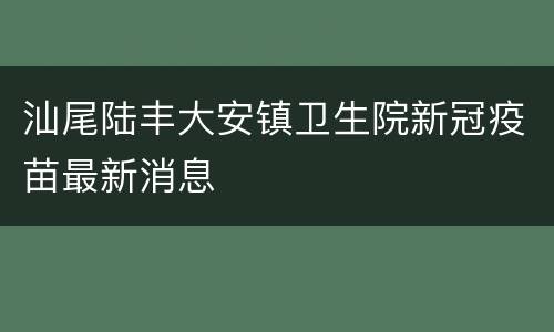 汕尾陆丰大安镇卫生院新冠疫苗最新消息