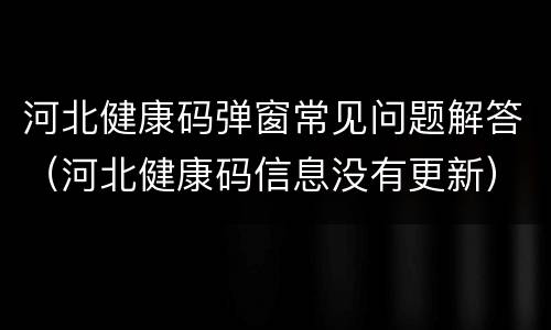 河北健康码弹窗常见问题解答（河北健康码信息没有更新）