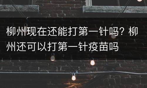 柳州现在还能打第一针吗? 柳州还可以打第一针疫苗吗