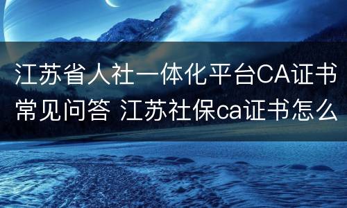 江苏省人社一体化平台CA证书常见问答 江苏社保ca证书怎么安装