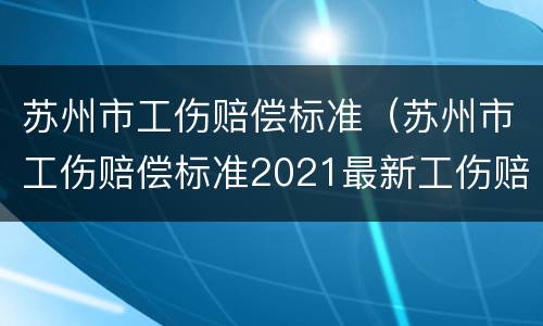 苏州市工伤赔偿标准（苏州市工伤赔偿标准2021最新工伤赔偿标准）